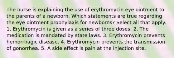 The nurse is explaining the use of erythromycin eye ointment to the parents of a newborn. Which statements are true regarding the eye ointment prophylaxis for newborns? Select all that apply. 1. Erythromycin is given as a series of three doses. 2. The medication is mandated by state laws. 3. Erythromycin prevents hemorrhagic disease. 4. Erythromycin prevents the transmission of gonorrhea. 5. A side effect is pain at the injection site.