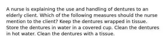 A nurse is explaining the use and handling of dentures to an elderly client. Which of the following measures should the nurse mention to the client? Keep the dentures wrapped in tissue. Store the dentures in water in a covered cup. Clean the dentures in hot water. Clean the dentures with a tissue.