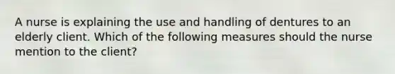 A nurse is explaining the use and handling of dentures to an elderly client. Which of the following measures should the nurse mention to the client?