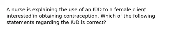 A nurse is explaining the use of an IUD to a female client interested in obtaining contraception. Which of the following statements regarding the IUD is correct?