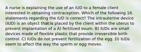 A nurse is explaining the use of an IUD to a female client interested in obtaining contraception. Which of the following 16. statements regarding the IUD is correct? The intrauterine device (IUD) is an object that is placed by the client within the uterus to prevent implantation of a A) fertilized ovum. B) IUDs are small devices made of flexible plastic that provide irreversible birth control. C) IUDs do not prevent fertilization of the egg. D) IUDs seem to affect the way the sperm or egg moves.