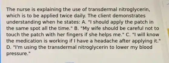 The nurse is explaining the use of transdermal nitroglycerin, which is to be applied twice daily. The client demonstrates understanding when he states: A. "I should apply the patch in the same spot all the time." B. "My wife should be careful not to touch the patch with her fingers if she helps me." C. "I will know the medication is working if I have a headache after applying it." D. "I'm using the transdermal nitroglycerin to lower my blood pressure."