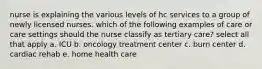 nurse is explaining the various levels of hc services to a group of newly licensed nurses. which of the following examples of care or care settings should the nurse classify as tertiary care? select all that apply a. ICU b. oncology treatment center c. burn center d. cardiac rehab e. home health care