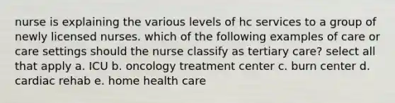 nurse is explaining the various levels of hc services to a group of newly licensed nurses. which of the following examples of care or care settings should the nurse classify as tertiary care? select all that apply a. ICU b. oncology treatment center c. burn center d. cardiac rehab e. home health care