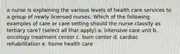 a nurse is explaining the various levels of health care services to a group of newly licensed nurses. Which of the following examples of care or care setting should the nurse classify as tertiary care? (select all that apply) a. intensive care unit b. oncology treatment center c. burn center d. cardiac rehabilitation e. home health care