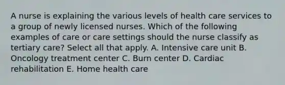 A nurse is explaining the various levels of health care services to a group of newly licensed nurses. Which of the following examples of care or care settings should the nurse classify as tertiary care? Select all that apply. A. Intensive care unit B. Oncology treatment center C. Burn center D. Cardiac rehabilitation E. Home health care