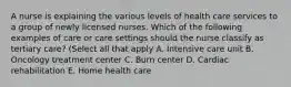 A nurse is explaining the various levels of health care services to a group of newly licensed nurses. Which of the following examples of care or care settings should the nurse classify as tertiary care? (Select all that apply A. Intensive care unit B. Oncology treatment center C. Burn center D. Cardiac rehabilitation E. Home health care