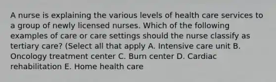 A nurse is explaining the various levels of health care services to a group of newly licensed nurses. Which of the following examples of care or care settings should the nurse classify as tertiary care? (Select all that apply A. Intensive care unit B. Oncology treatment center C. Burn center D. Cardiac rehabilitation E. Home health care