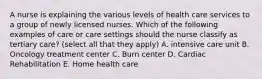 A nurse is explaining the various levels of health care services to a group of newly licensed nurses. Which of the following examples of care or care settings should the nurse classify as tertiary care? (select all that they apply) A. intensive care unit B. Oncology treatment center C. Burn center D. Cardiac Rehabilitation E. Home health care