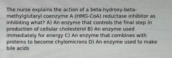 The nurse explains the action of a beta-hydroxy-beta-methylglutaryl coenzyme A (HMG-CoA) reductase inhibitor as inhibiting what? A) An enzyme that controls the final step in production of cellular cholesterol B) An enzyme used immediately for energy C) An enzyme that combines with proteins to become chylomicrons D) An enzyme used to make bile acids