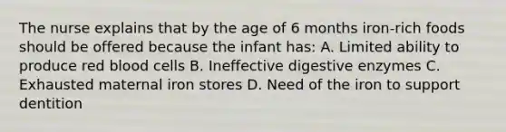 The nurse explains that by the age of 6 months iron-rich foods should be offered because the infant has: A. Limited ability to produce red blood cells B. Ineffective digestive enzymes C. Exhausted maternal iron stores D. Need of the iron to support dentition