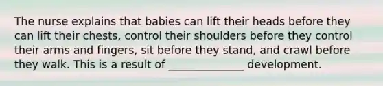 The nurse explains that babies can lift their heads before they can lift their chests, control their shoulders before they control their arms and fingers, sit before they stand, and crawl before they walk. This is a result of ______________ development.