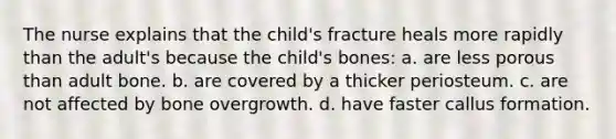 The nurse explains that the child's fracture heals more rapidly than the adult's because the child's bones: a. are less porous than adult bone. b. are covered by a thicker periosteum. c. are not affected by bone overgrowth. d. have faster callus formation.