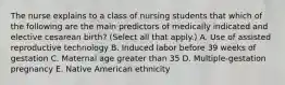 The nurse explains to a class of nursing students that which of the following are the main predictors of medically indicated and elective cesarean birth? (Select all that apply.) A. Use of assisted reproductive technology B. Induced labor before 39 weeks of gestation C. Maternal age greater than 35 D. Multiple-gestation pregnancy E. Native American ethnicity