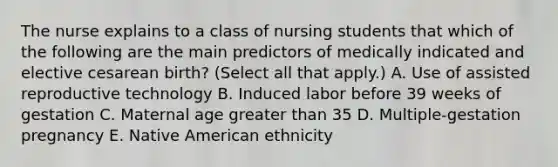 The nurse explains to a class of nursing students that which of the following are the main predictors of medically indicated and elective cesarean birth? (Select all that apply.) A. Use of assisted reproductive technology B. Induced labor before 39 weeks of gestation C. Maternal age greater than 35 D. Multiple-gestation pregnancy E. Native American ethnicity