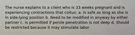 The nurse explains to a client who is 33 weeks pregnant and is experiencing contractions that coitus: a. Is safe as long as she is in side-lying position b. Need to be modified in anyway by either partner c. Is permitted if penile penetration is not deep d. Should be restricted because it may stimulate labor