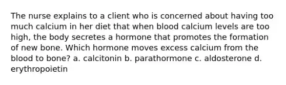 The nurse explains to a client who is concerned about having too much calcium in her diet that when blood calcium levels are too high, the body secretes a hormone that promotes the formation of new bone. Which hormone moves excess calcium from the blood to bone? a. calcitonin b. parathormone c. aldosterone d. erythropoietin