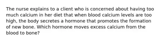 The nurse explains to a client who is concerned about having too much calcium in her diet that when blood calcium levels are too high, the body secretes a hormone that promotes the formation of new bone. Which hormone moves excess calcium from <a href='https://www.questionai.com/knowledge/k7oXMfj7lk-the-blood' class='anchor-knowledge'>the blood</a> to bone?