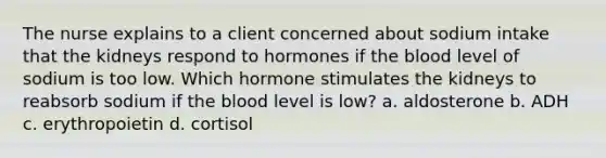 The nurse explains to a client concerned about sodium intake that the kidneys respond to hormones if the blood level of sodium is too low. Which hormone stimulates the kidneys to reabsorb sodium if the blood level is low? a. aldosterone b. ADH c. erythropoietin d. cortisol