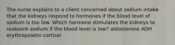 The nurse explains to a client concerned about sodium intake that the kidneys respond to hormones if the blood level of sodium is too low. Which hormone stimulates the kidneys to reabsorb sodium if the blood level is low? aldosterone ADH erythropoietin cortisol