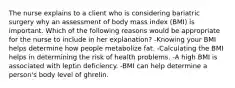 The nurse explains to a client who is considering bariatric surgery why an assessment of body mass index (BMI) is important. Which of the following reasons would be appropriate for the nurse to include in her explanation? -Knowing your BMI helps determine how people metabolize fat. -Calculating the BMI helps in determining the risk of health problems. -A high BMI is associated with leptin deficiency. -BMI can help determine a person's body level of ghrelin.