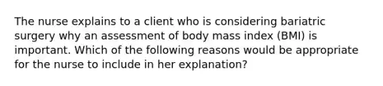 The nurse explains to a client who is considering bariatric surgery why an assessment of body mass index (BMI) is important. Which of the following reasons would be appropriate for the nurse to include in her explanation?