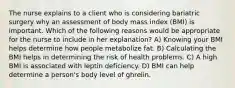 The nurse explains to a client who is considering bariatric surgery why an assessment of body mass index (BMI) is important. Which of the following reasons would be appropriate for the nurse to include in her explanation? A) Knowing your BMI helps determine how people metabolize fat. B) Calculating the BMI helps in determining the risk of health problems. C) A high BMI is associated with leptin deficiency. D) BMI can help determine a person's body level of ghrelin.