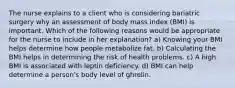 The nurse explains to a client who is considering bariatric surgery why an assessment of body mass index (BMI) is important. Which of the following reasons would be appropriate for the nurse to include in her explanation? a) Knowing your BMI helps determine how people metabolize fat. b) Calculating the BMI helps in determining the risk of health problems. c) A high BMI is associated with leptin deficiency. d) BMI can help determine a person's body level of ghrelin.