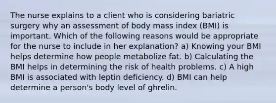 The nurse explains to a client who is considering bariatric surgery why an assessment of body mass index (BMI) is important. Which of the following reasons would be appropriate for the nurse to include in her explanation? a) Knowing your BMI helps determine how people metabolize fat. b) Calculating the BMI helps in determining the risk of health problems. c) A high BMI is associated with leptin deficiency. d) BMI can help determine a person's body level of ghrelin.