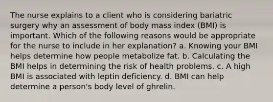 The nurse explains to a client who is considering bariatric surgery why an assessment of body mass index (BMI) is important. Which of the following reasons would be appropriate for the nurse to include in her explanation? a. Knowing your BMI helps determine how people metabolize fat. b. Calculating the BMI helps in determining the risk of health problems. c. A high BMI is associated with leptin deficiency. d. BMI can help determine a person's body level of ghrelin.