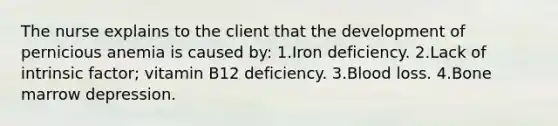 The nurse explains to the client that the development of pernicious anemia is caused by: 1.Iron deficiency. 2.Lack of intrinsic factor; vitamin B12 deficiency. 3.Blood loss. 4.Bone marrow depression.