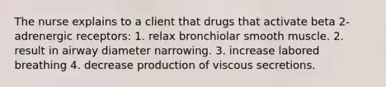 The nurse explains to a client that drugs that activate beta 2-adrenergic receptors: 1. relax bronchiolar smooth muscle. 2. result in airway diameter narrowing. 3. increase labored breathing 4. decrease production of viscous secretions.