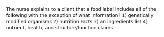 The nurse explains to a client that a food label includes all of the following with the exception of what information? 1) genetically modified organisms 2) nutrition Facts 3) an ingredients list 4) nutrient, health, and structure/function claims