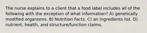 The nurse explains to a client that a food label includes all of the following with the exception of what information? A) genetically modified organisms. B) Nutrition Facts. C) an ingredients list. D) nutrient, health, and structure/function claims.