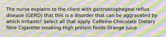 The nurse explains to the client with gastroesophageal reflux disease (GERD) that this is a disorder that can be aggravated by which irritants? Select all that apply. Caffeine Chocolate Dietary fibre Cigarette smoking High protein foods Orange juice