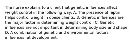 The nurse explains to a client that genetic influences affect weight control in the following way: A. The presence of leptin helps control weight in obese clients. B. Genetic influences are the major factor in determining weight control. C. Genetic influences are not important in determining body size and shape. D. A combination of genetic and environmental factors influences fat development.