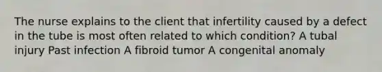 The nurse explains to the client that infertility caused by a defect in the tube is most often related to which condition? A tubal injury Past infection A fibroid tumor A congenital anomaly