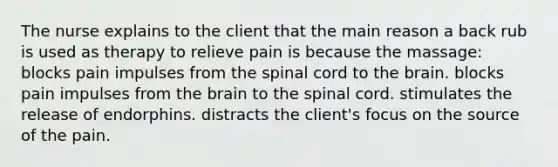 The nurse explains to the client that the main reason a back rub is used as therapy to relieve pain is because the massage: blocks pain impulses from the spinal cord to the brain. blocks pain impulses from the brain to the spinal cord. stimulates the release of endorphins. distracts the client's focus on the source of the pain.