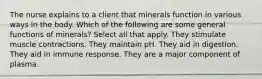 The nurse explains to a client that minerals function in various ways in the body. Which of the following are some general functions of minerals? Select all that apply. They stimulate muscle contractions. They maintain pH. They aid in digestion. They aid in immune response. They are a major component of plasma.