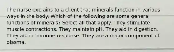 The nurse explains to a client that minerals function in various ways in the body. Which of the following are some general functions of minerals? Select all that apply. They stimulate muscle contractions. They maintain pH. They aid in digestion. They aid in immune response. They are a major component of plasma.