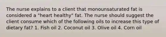 The nurse explains to a client that monounsaturated fat is considered a "heart healthy" fat. The nurse should suggest the client consume which of the following oils to increase this type of dietary fat? 1. Fish oil 2. Coconut oil 3. Olive oil 4. Corn oil