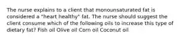 The nurse explains to a client that monounsaturated fat is considered a "heart healthy" fat. The nurse should suggest the client consume which of the following oils to increase this type of dietary fat? Fish oil Olive oil Corn oil Coconut oil