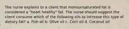 The nurse explains to a client that monounsaturated fat is considered a "heart healthy" fat. The nurse should suggest the client consume which of the following oils to increase this type of dietary fat? a. Fish oil b. Olive oil c. Corn oil d. Coconut oil