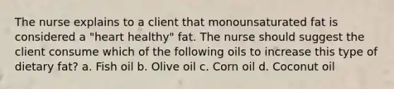 The nurse explains to a client that monounsaturated fat is considered a "heart healthy" fat. The nurse should suggest the client consume which of the following oils to increase this type of dietary fat? a. Fish oil b. Olive oil c. Corn oil d. Coconut oil