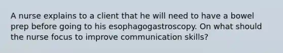 A nurse explains to a client that he will need to have a bowel prep before going to his esophagogastroscopy. On what should the nurse focus to improve communication skills?