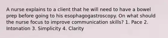 A nurse explains to a client that he will need to have a bowel prep before going to his esophagogastroscopy. On what should the nurse focus to improve communication skills? 1. Pace 2. Intonation 3. Simplicity 4. Clarity