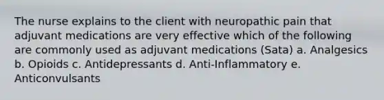 The nurse explains to the client with neuropathic pain that adjuvant medications are very effective which of the following are commonly used as adjuvant medications (Sata) a. Analgesics b. Opioids c. Antidepressants d. Anti-Inflammatory e. Anticonvulsants