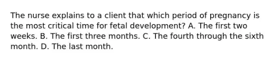 The nurse explains to a client that which period of pregnancy is the most critical time for fetal development? A. The first two weeks. B. The first three months. C. The fourth through the sixth month. D. The last month.