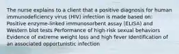 The nurse explains to a client that a positive diagnosis for human immunodeficiency virus (HIV) infection is made based on: Positive enzyme-linked immunosorbent assay (ELISA) and Western blot tests Performance of high-risk sexual behaviors Evidence of extreme weight loss and high fever Identification of an associated opportunistic infection