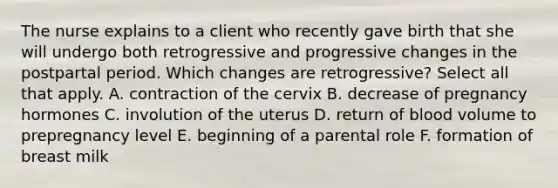 The nurse explains to a client who recently gave birth that she will undergo both retrogressive and progressive changes in the postpartal period. Which changes are retrogressive? Select all that apply. A. contraction of the cervix B. decrease of pregnancy hormones C. involution of the uterus D. return of blood volume to prepregnancy level E. beginning of a parental role F. formation of breast milk